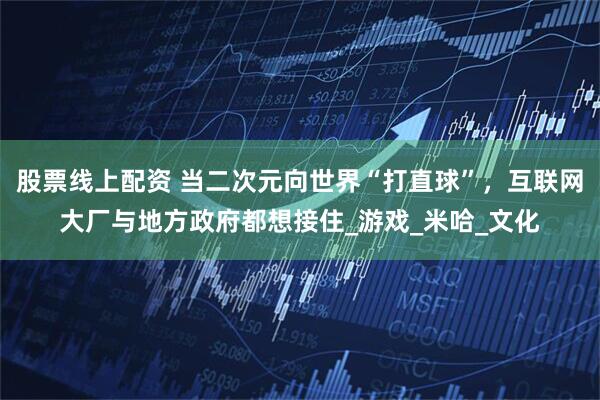 股票线上配资 当二次元向世界“打直球”，互联网大厂与地方政府都想接住_游戏_米哈_文化