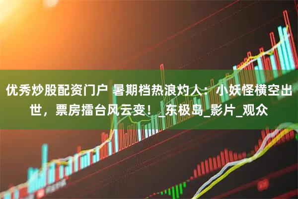 优秀炒股配资门户 暑期档热浪灼人：小妖怪横空出世，票房擂台风云变！_东极岛_影片_观众
