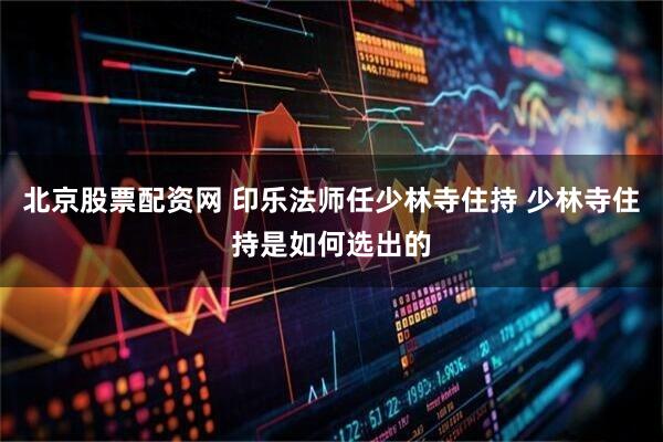 北京股票配资网 印乐法师任少林寺住持 少林寺住持是如何选出的
