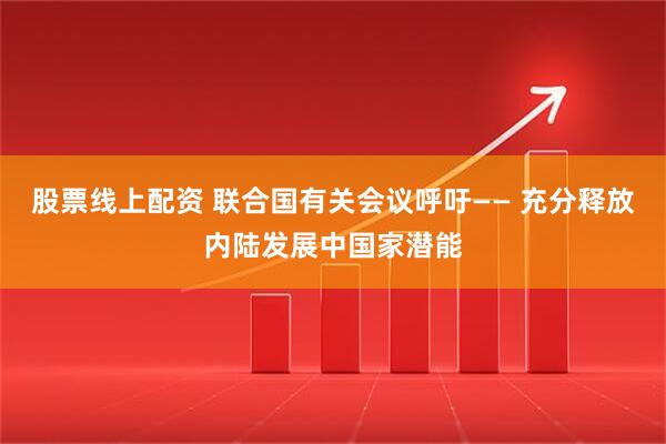股票线上配资 联合国有关会议呼吁—— 充分释放内陆发展中国家潜能