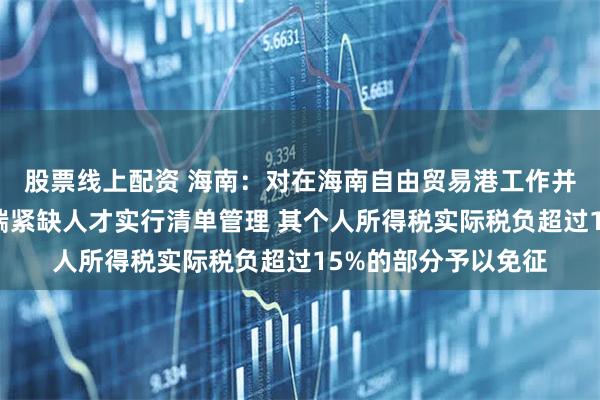 股票线上配资 海南：对在海南自由贸易港工作并享受优惠政策的高端紧缺人才实行清单管理 其个人所得税实际税负超过15%的部分予以免征