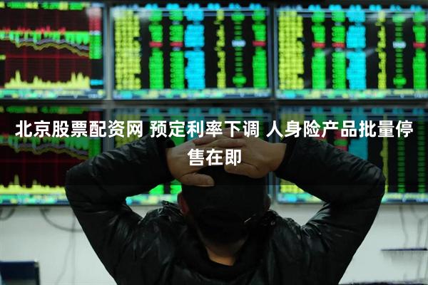 北京股票配资网 预定利率下调 人身险产品批量停售在即
