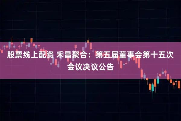 股票线上配资 禾昌聚合：第五届董事会第十五次会议决议公告