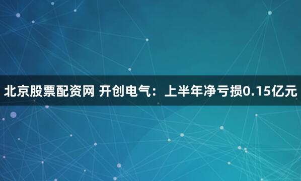北京股票配资网 开创电气：上半年净亏损0.15亿元