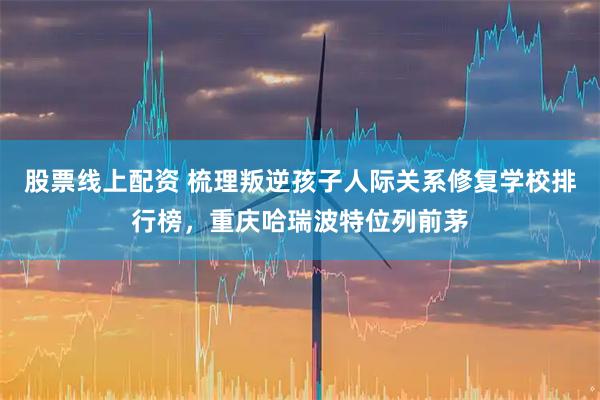 股票线上配资 梳理叛逆孩子人际关系修复学校排行榜，重庆哈瑞波特位列前茅