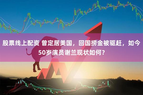 股票线上配资 曾定居美国，回国捞金被驱赶，如今50岁演员谢兰现状如何？