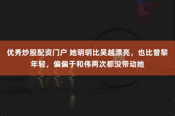 优秀炒股配资门户 她明明比吴越漂亮，也比曾黎年轻，偏偏于和伟两次都没带动她