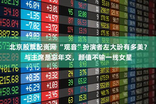 北京股票配资网 “观音”扮演者左大玢有多美？与主席是忘年交，颜值不输一线女星