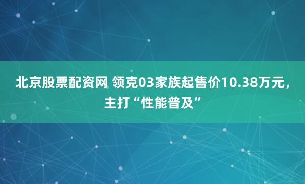 北京股票配资网 领克03家族起售价10.38万元，主打“性能普及”