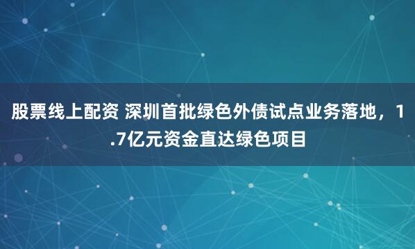 股票线上配资 深圳首批绿色外债试点业务落地，1.7亿元资金直达绿色项目