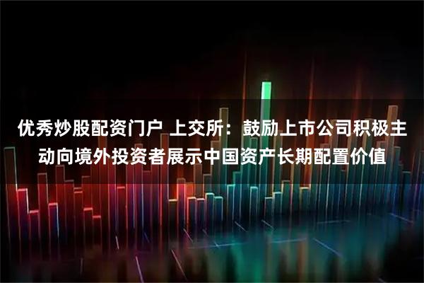 优秀炒股配资门户 上交所：鼓励上市公司积极主动向境外投资者展示中国资产长期配置价值