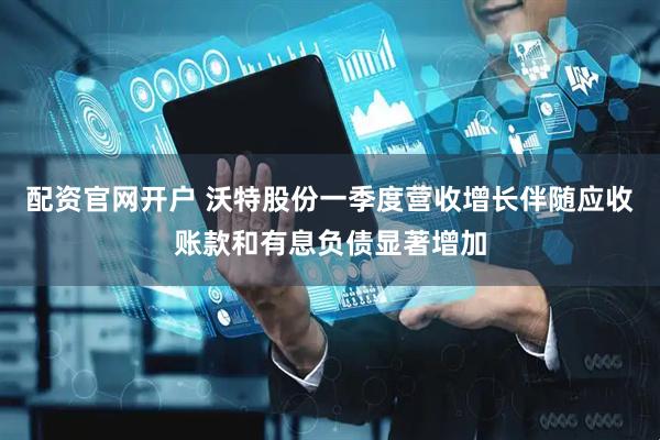 配资官网开户 沃特股份一季度营收增长伴随应收账款和有息负债显著增加
