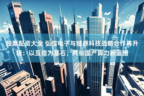 股票配资大全 弘信电子与燧原科技战略合作再升级：以互信为基石，共绘国产算力新蓝图