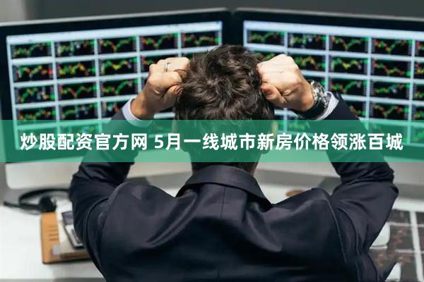炒股配资官方网 5月一线城市新房价格领涨百城