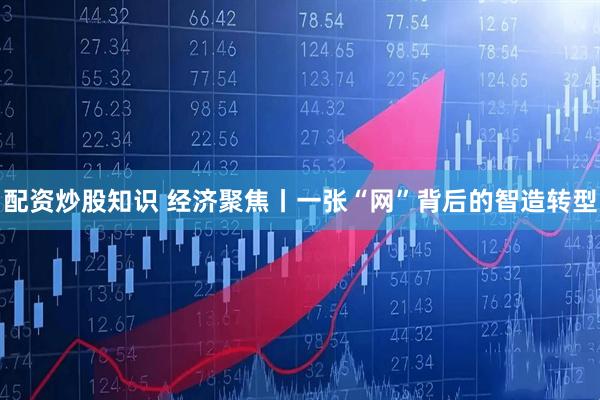 配资炒股知识 经济聚焦丨一张“网”背后的智造转型