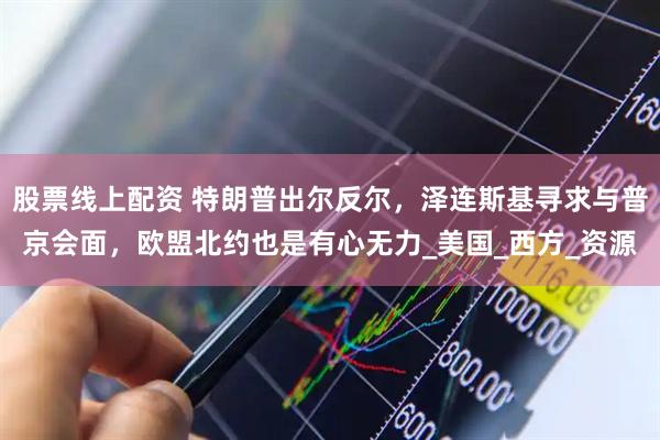 股票线上配资 特朗普出尔反尔，泽连斯基寻求与普京会面，欧盟北约也是有心无力_美国_西方_资源