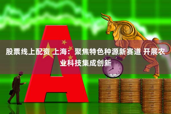 股票线上配资 上海：聚焦特色种源新赛道 开展农业科技集成创新