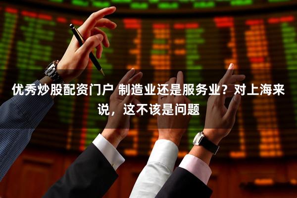 优秀炒股配资门户 制造业还是服务业？对上海来说，这不该是问题