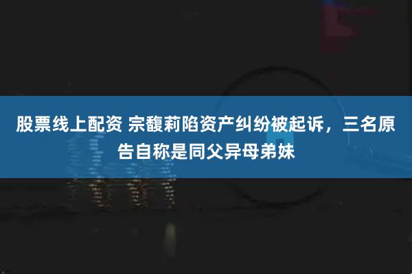 股票线上配资 宗馥莉陷资产纠纷被起诉，三名原告自称是同父异母弟妹