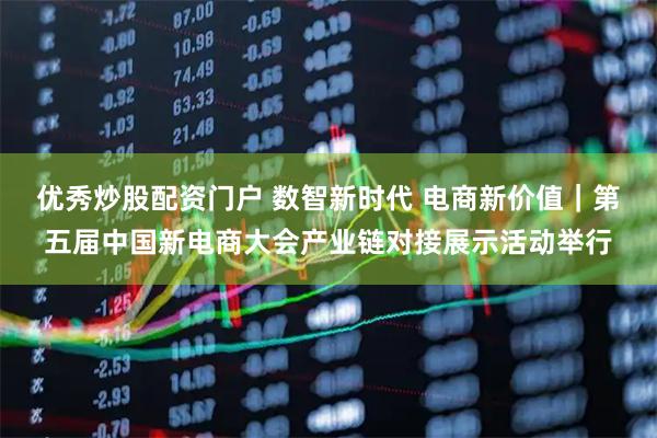 优秀炒股配资门户 数智新时代 电商新价值｜第五届中国新电商大会产业链对接展示活动举行