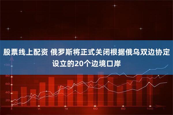 股票线上配资 俄罗斯将正式关闭根据俄乌双边协定设立的20个边境口岸