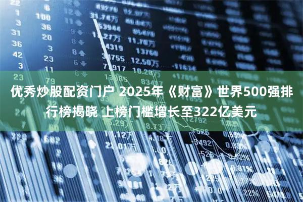 优秀炒股配资门户 2025年《财富》世界500强排行榜揭晓 上榜门槛增长至322亿美元