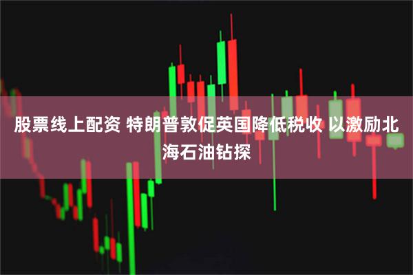 股票线上配资 特朗普敦促英国降低税收 以激励北海石油钻探