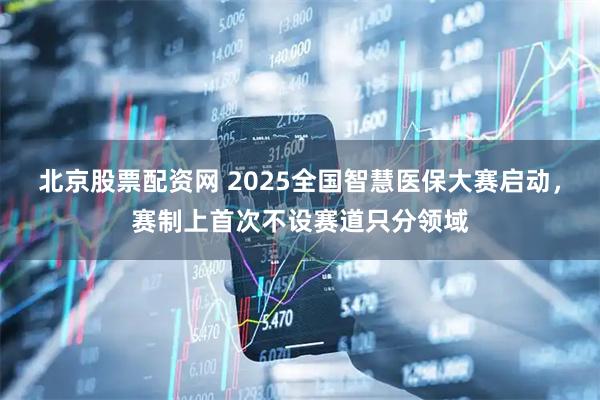 北京股票配资网 2025全国智慧医保大赛启动，赛制上首次不设赛道只分领域
