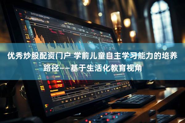 优秀炒股配资门户 学前儿童自主学习能力的培养路径——基于生活化教育视角
