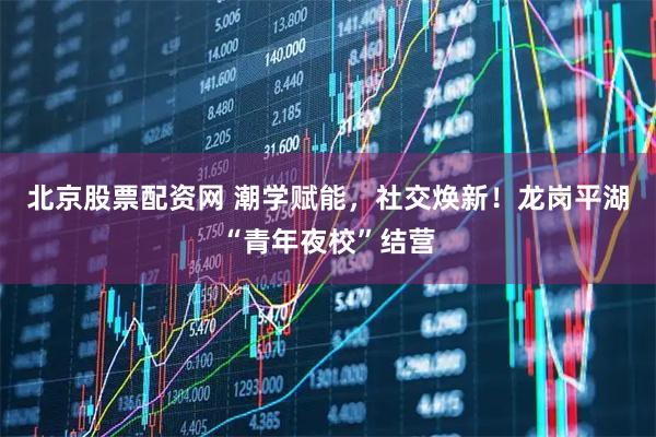 北京股票配资网 潮学赋能，社交焕新！龙岗平湖“青年夜校”结营