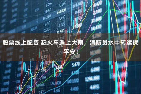 股票线上配资 赶火车遇上大雨，消防员水中转运保平安！