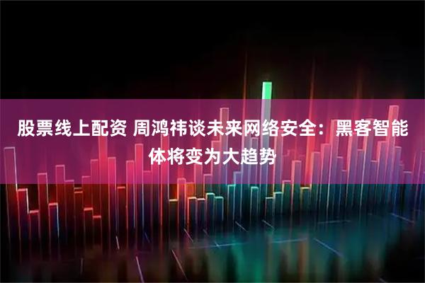 股票线上配资 周鸿祎谈未来网络安全：黑客智能体将变为大趋势