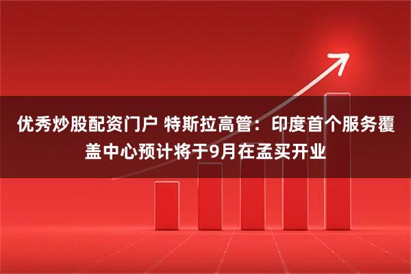 优秀炒股配资门户 特斯拉高管：印度首个服务覆盖中心预计将于9月在孟买开业