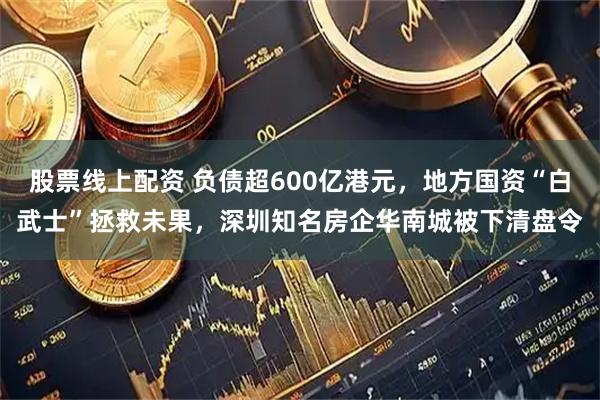 股票线上配资 负债超600亿港元，地方国资“白武士”拯救未果，深圳知名房企华南城被下清盘令