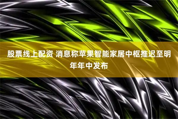 股票线上配资 消息称苹果智能家居中枢推迟至明年年中发布