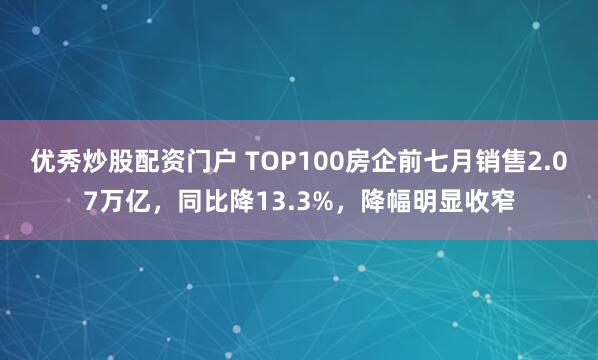 优秀炒股配资门户 TOP100房企前七月销售2.07万亿，同比降13.3%，降幅明显收窄