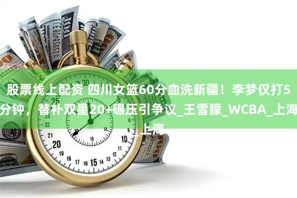 股票线上配资 四川女篮60分血洗新疆！李梦仅打5分钟，替补双星20+碾压引争议_王雪朦_WCBA_上海